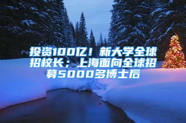 投资100亿！新大学全球招校长；上海面向全球招募5000多博士后