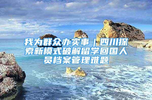 我为群众办实事｜四川探索新模式破解留学回国人员档案管理难题