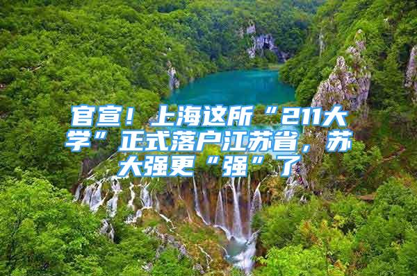 官宣！上海这所“211大学”正式落户江苏省，苏大强更“强”了