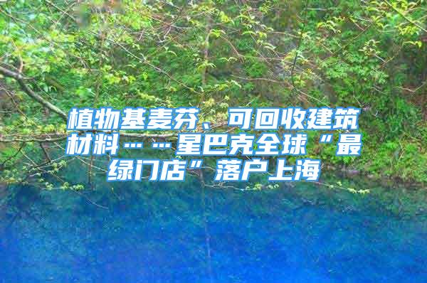 植物基麦芬、可回收建筑材料……星巴克全球“最绿门店”落户上海