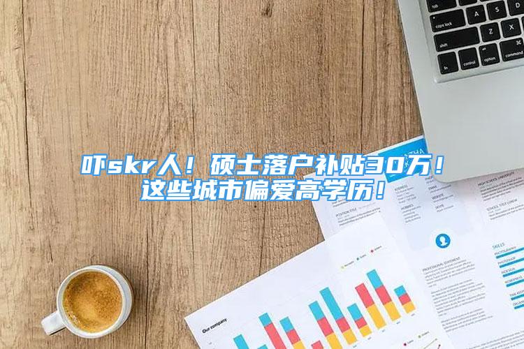 吓skr人！硕士落户补贴30万！这些城市偏爱高学历！