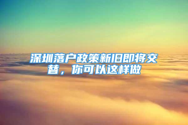 深圳落户政策新旧即将交替，你可以这样做