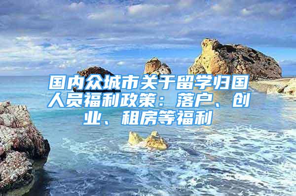 国内众城市关于留学归国人员福利政策：落户、创业、租房等福利