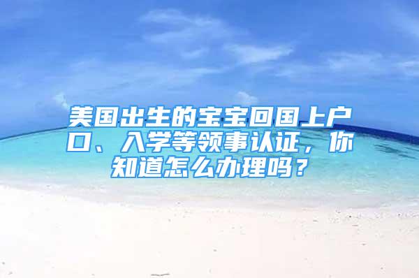 美国出生的宝宝回国上户口、入学等领事认证，你知道怎么办理吗？