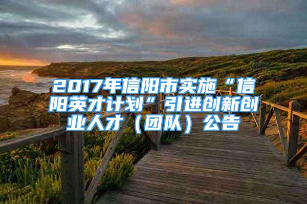 2017年信阳市实施“信阳英才计划”引进创新创业人才（团队）公告