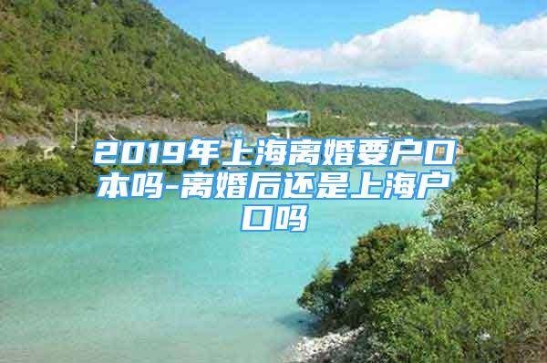 2019年上海离婚要户口本吗-离婚后还是上海户口吗