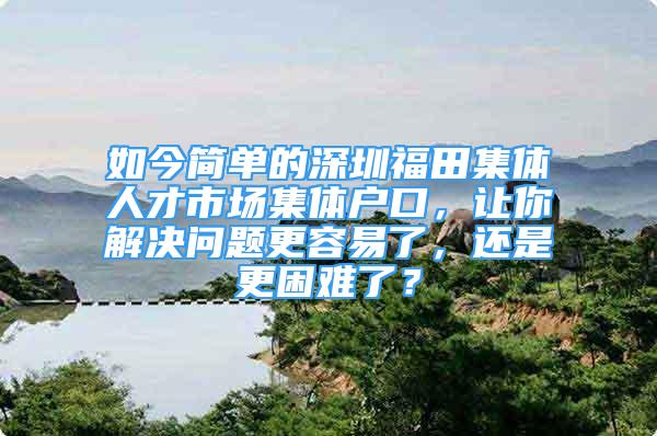 如今简单的深圳福田集体人才市场集体户口，让你解决问题更容易了，还是更困难了？