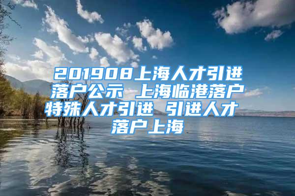 201908上海人才引进落户公示 上海临港落户特殊人才引进 引进人才 落户上海