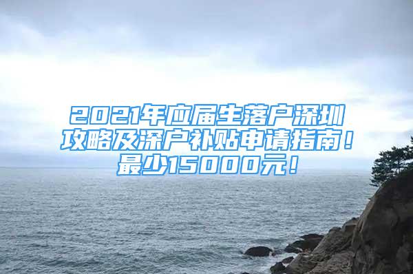 2021年应届生落户深圳攻略及深户补贴申请指南！最少15000元！