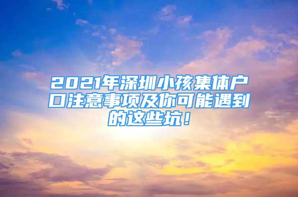 2021年深圳小孩集体户口注意事项及你可能遇到的这些坑！