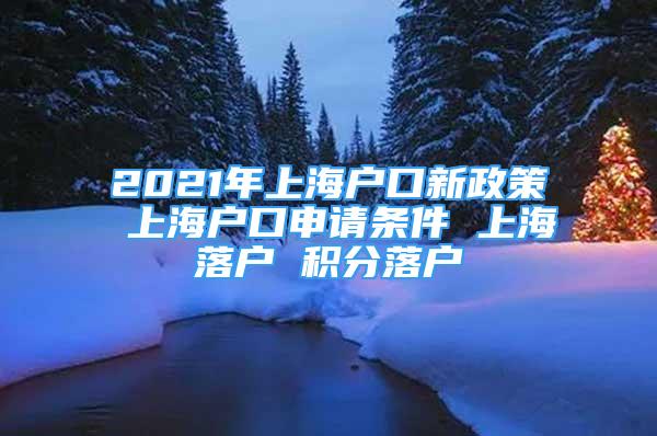 2021年上海户口新政策 上海户口申请条件 上海落户 积分落户