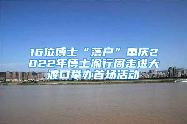 16位博士“落户”重庆2022年博士渝行周走进大渡口举办首场活动