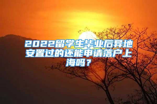 2022留学生毕业后异地安置过的还能申请落户上海吗？