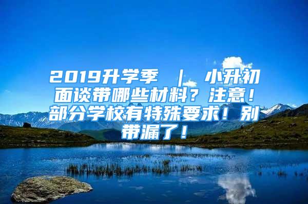 2019升学季 ｜ 小升初面谈带哪些材料？注意！部分学校有特殊要求！别带漏了！