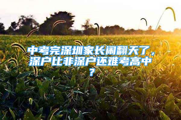 中考完深圳家长闹翻天了，深户比非深户还难考高中？