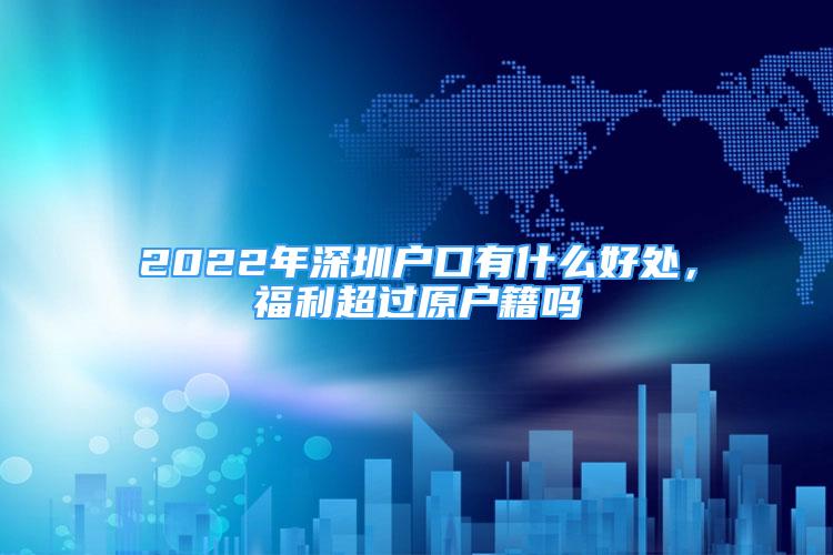 2022年深圳户口有什么好处，福利超过原户籍吗