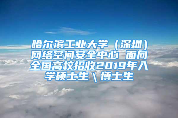 哈尔滨工业大学（深圳）网络空间安全中心 面向全国高校招收2019年入学硕士生＼博士生