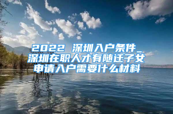 2022 深圳入户条件_深圳在职人才有随迁子女申请入户需要什么材料