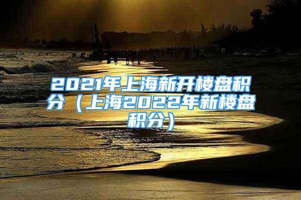 2021年上海新开楼盘积分（上海2022年新楼盘积分）