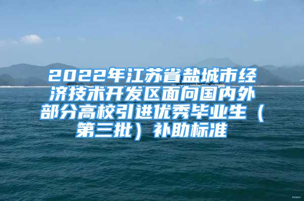 2022年江苏省盐城市经济技术开发区面向国内外部分高校引进优秀毕业生（第三批）补助标准