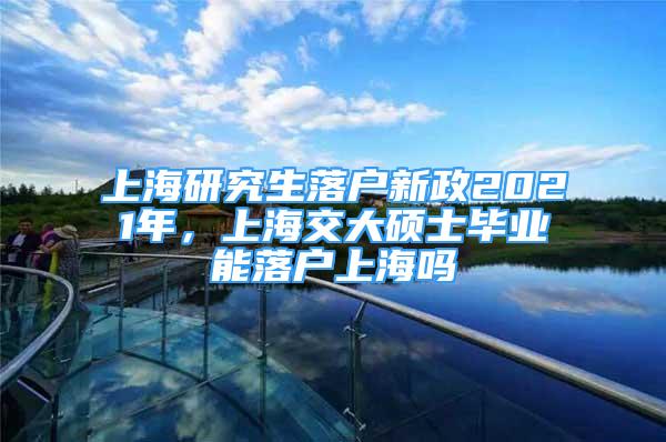 上海研究生落户新政2021年，上海交大硕士毕业能落户上海吗