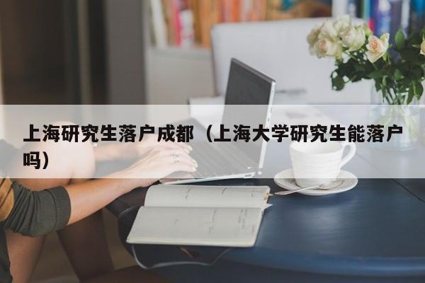 上海研究生左边落户成都右边（上海大学研究生能落户吗）-第1张图片-成都户口网