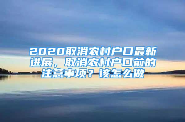 2020取消农村户口最新进展，取消农村户口前的注意事项？该怎么做