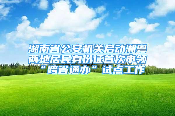 湖南省公安机关启动湘粤两地居民身份证首次申领“跨省通办”试点工作