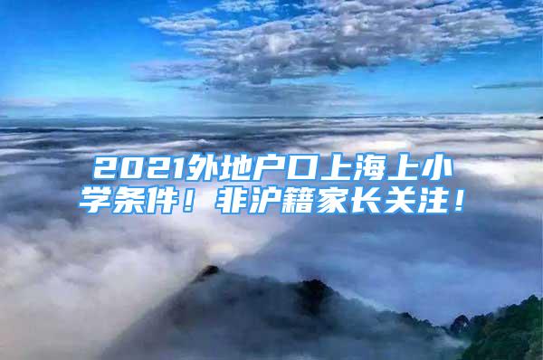 2021外地户口上海上小学条件！非沪籍家长关注！