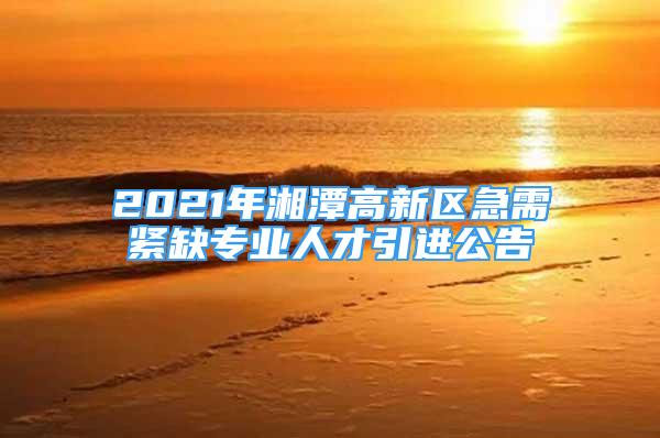 2021年湘潭高新区急需紧缺专业人才引进公告