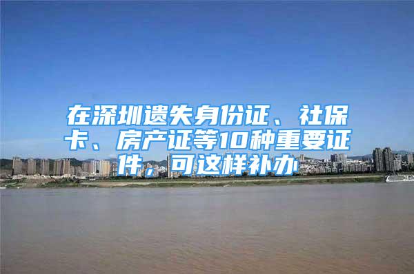 在深圳遗失身份证、社保卡、房产证等10种重要证件，可这样补办