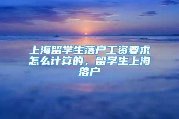 上海留学生落户工资要求怎么计算的，留学生上海落户