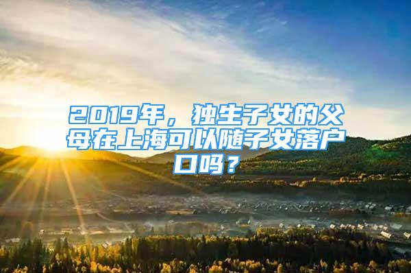 2019年，独生子女的父母在上海可以随子女落户口吗？