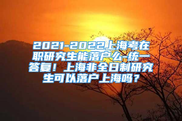 2021-2022上海考在职研究生能落户么-统一答复！上海非全日制研究生可以落户上海吗？