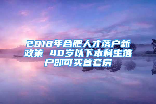 2018年合肥人才落户新政策 40岁以下本科生落户即可买首套房