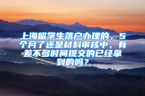 上海留学生落户办理的，5个月了还是材料审核中，有差不多时间提交的已经拿到的吗？