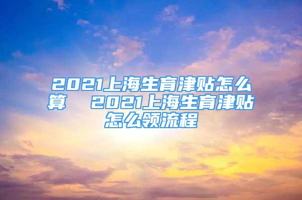 2021上海生育津贴怎么算  2021上海生育津贴怎么领流程