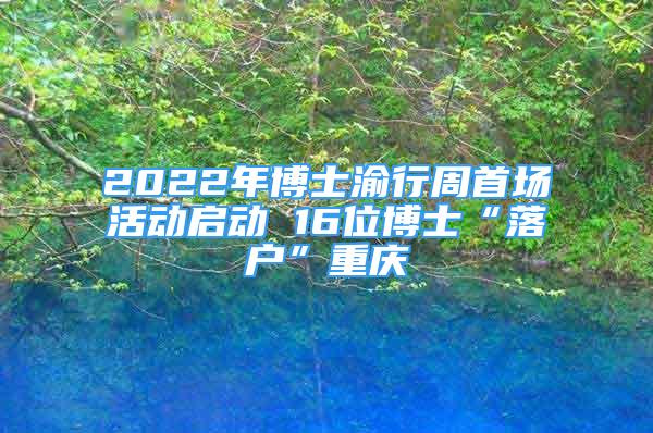 2022年博士渝行周首场活动启动 16位博士“落户”重庆