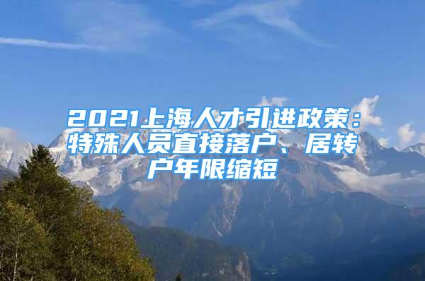 2021上海人才引进政策：特殊人员直接落户、居转户年限缩短