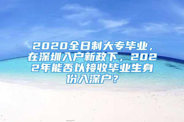 2020全日制大专毕业，在深圳入户新政下，2022年能否以接收毕业生身份入深户？