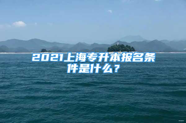 2021上海专升本报名条件是什么？