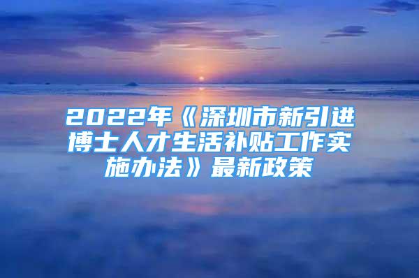 2022年《深圳市新引进博士人才生活补贴工作实施办法》最新政策