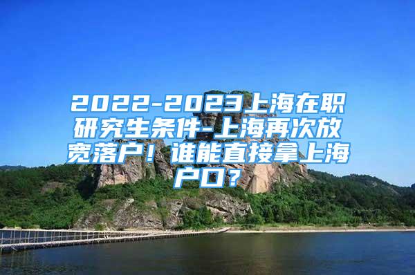 2022-2023上海在职研究生条件-上海再次放宽落户！谁能直接拿上海户口？