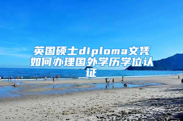 英国硕士diploma文凭如何办理国外学历学位认证