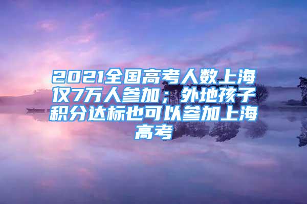 2021全国高考人数上海仅7万人参加；外地孩子积分达标也可以参加上海高考