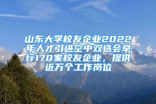 山东大学校友企业2022年人才引进空中双选会举行170家校友企业，提供近万个工作岗位