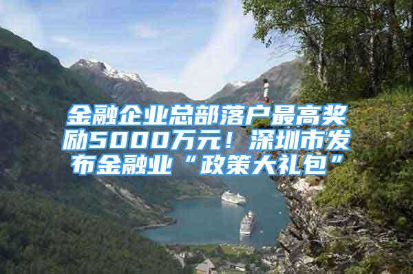 金融企业总部落户最高奖励5000万元！深圳市发布金融业“政策大礼包”