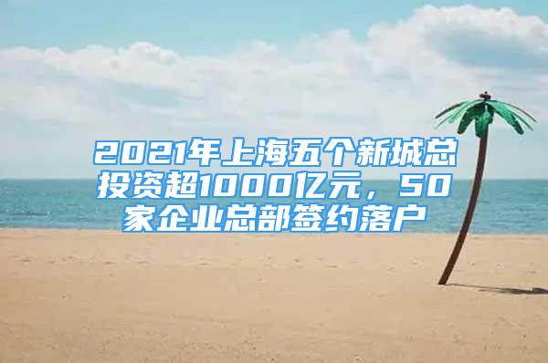 2021年上海五个新城总投资超1000亿元，50家企业总部签约落户