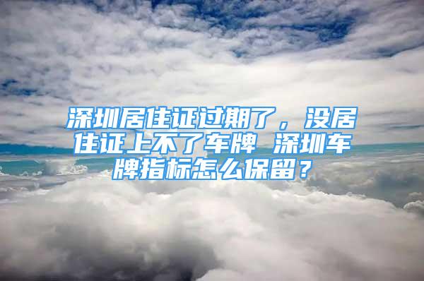 深圳居住证过期了，没居住证上不了车牌 深圳车牌指标怎么保留？