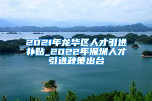 2021年龙华区人才引进补贴_2022年深圳人才引进政策出台